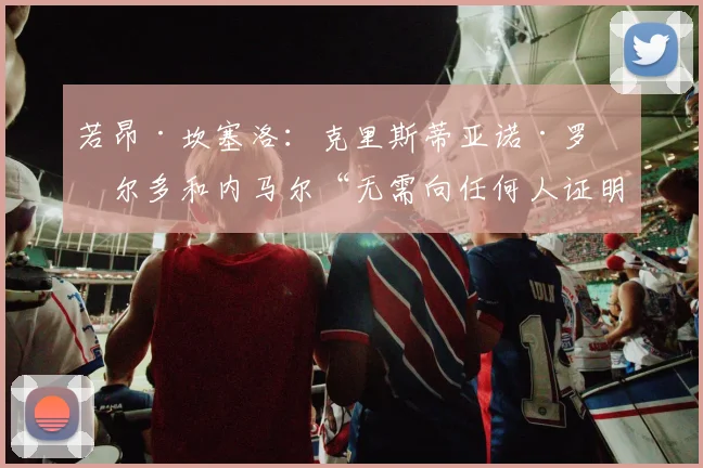 若昂·坎塞洛：克里斯蒂亚诺·罗纳尔多和内马尔“无需向任何人证明什么”